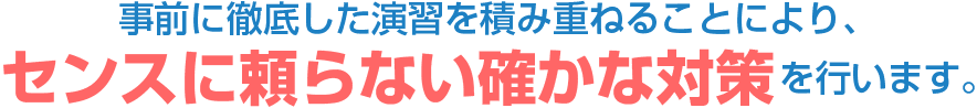 事前に徹底した演習を積み重ねることにより、センスに頼らない確かな対策を行います。