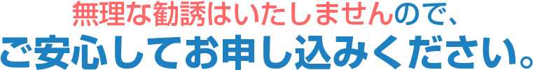 無理な勧誘はいたしませんので、ご安心してお申し込みください。